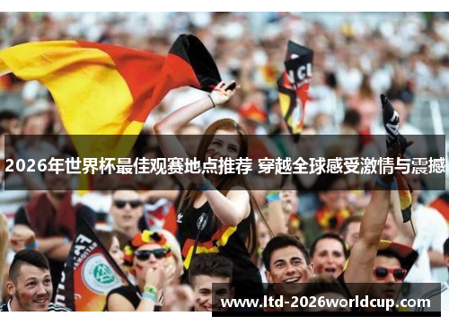 2026年世界杯最佳观赛地点推荐 穿越全球感受激情与震撼
