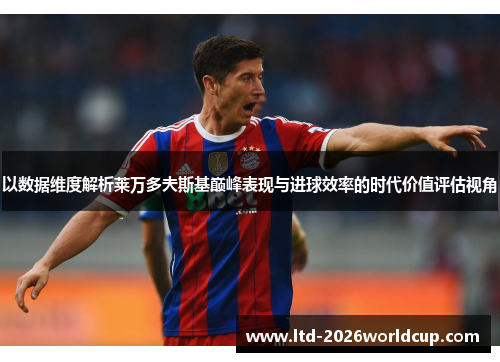 以数据维度解析莱万多夫斯基巅峰表现与进球效率的时代价值评估视角