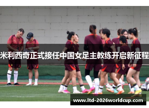 米利西奇正式接任中国女足主教练开启新征程 米利西奇正式接任中国女足主教练开启新征程