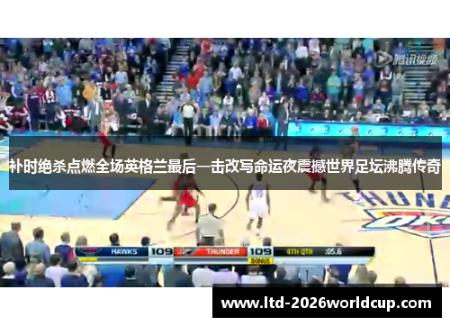 补时绝杀点燃全场英格兰最后一击改写命运夜震撼世界足坛沸腾传奇 补时绝杀点燃全场英格兰最后一击改写命运夜震撼世界足坛沸腾传奇