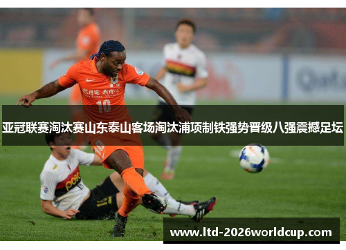 亚冠联赛淘汰赛山东泰山客场淘汰浦项制铁强势晋级八强震撼足坛 亚冠联赛淘汰赛山东泰山客场淘汰浦项制铁强势晋级八强震撼足坛