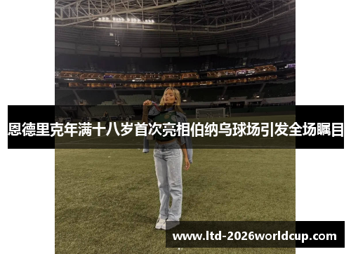 恩德里克年满十八岁首次亮相伯纳乌球场引发全场瞩目