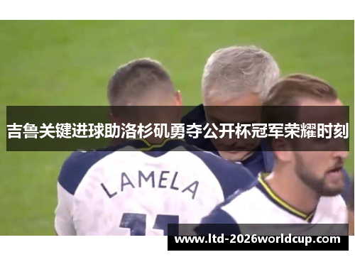 吉鲁关键进球助洛杉矶勇夺公开杯冠军荣耀时刻