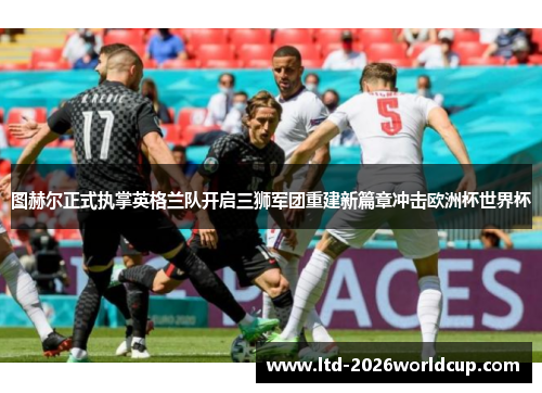 图赫尔正式执掌英格兰队开启三狮军团重建新篇章冲击欧洲杯世界杯
